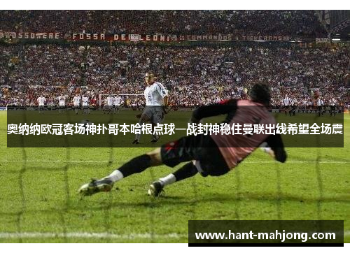 奥纳纳欧冠客场神扑哥本哈根点球一战封神稳住曼联出线希望全场震